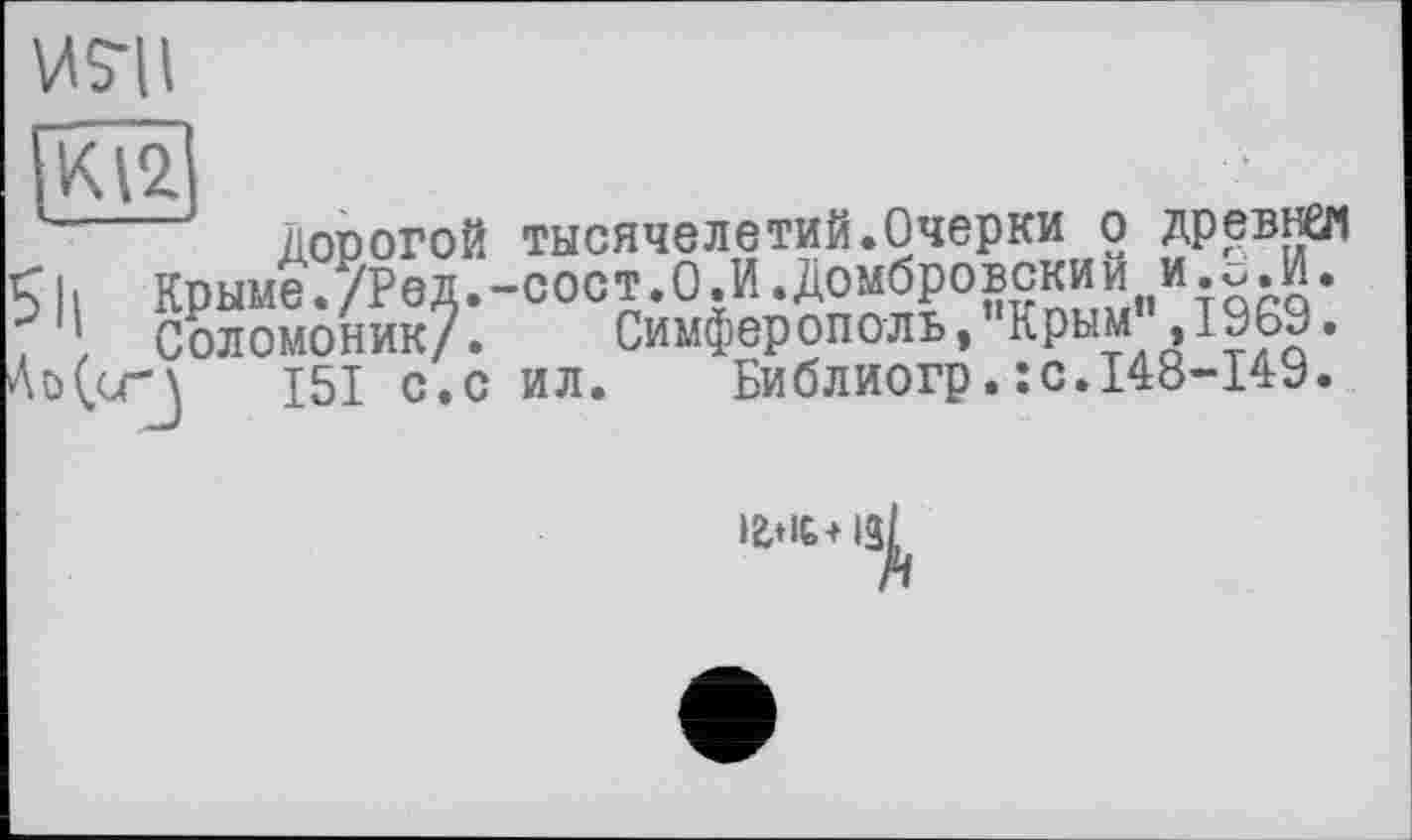 ﻿WS-Ц
дорогой тысячелетий.Очерки о древней <|| Крыме./РвД.-сост.О.И.Домбровский и.с.И. . Соломоник/. Симферополь, Крым ,1969. Ао(сг\ 151 с.с ил. Библиогр.:с.148-149.
із^